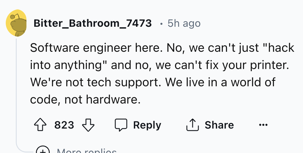 number - Bitter_Bathroom_7473 5h ago Software engineer here. No, we can't just "hack into anything" and no, we can't fix your printer. We're not tech support. We live in a world of code, not hardware. 823 More replies ...